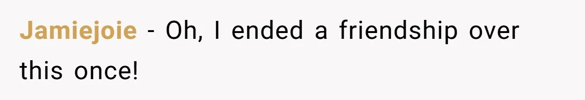 Jamiejoie − Oh, I ended a friendship over this once!