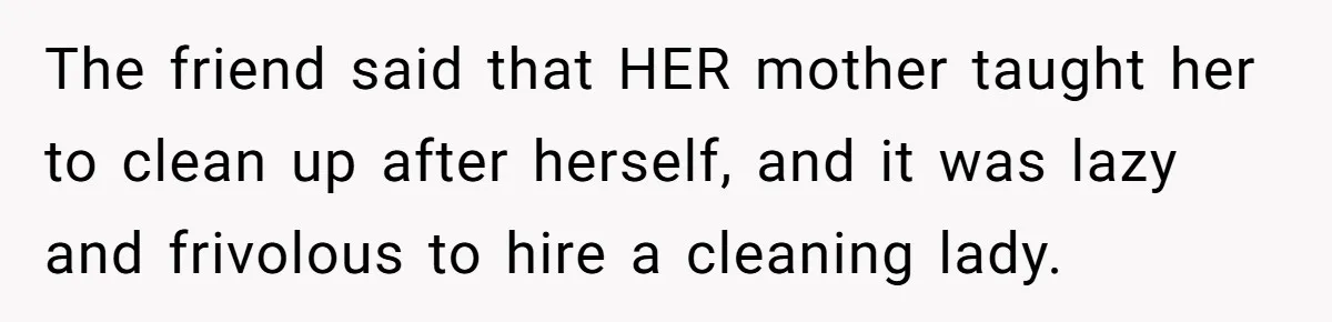 The friend said that HER mother taught her to clean up after herself, and it was lazy and frivolous to hire a cleaning lady.