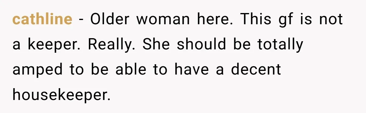 cathline − Older woman here. This gf is not a keeper. Really. She should be totally amped to be able to have a decent housekeeper.