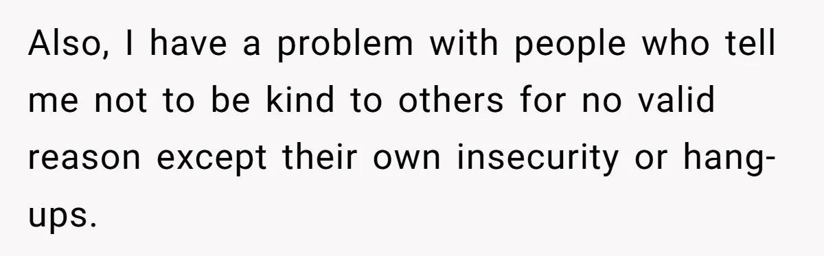 Also, I have a problem with people who tell me not to be kind to others for no valid reason except their own insecurity or hang-ups.
