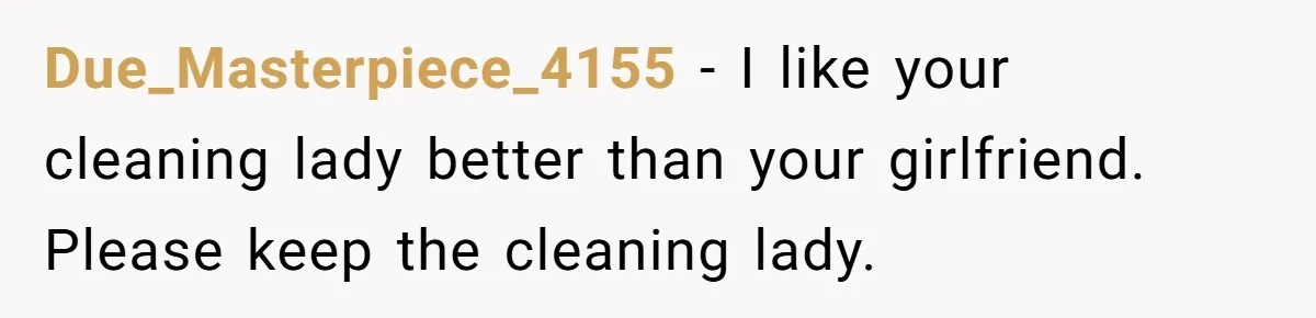 Due_Masterpiece_4155 − I like your cleaning lady better than your girlfriend. Please keep the cleaning lady.