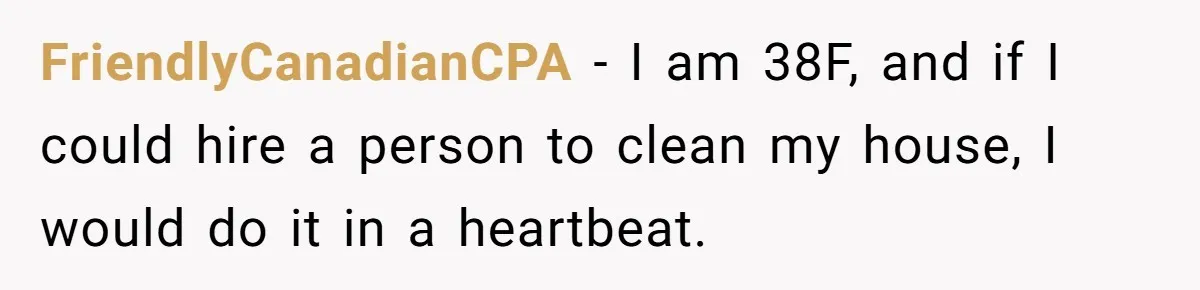 FriendlyCanadianCPA − I am 38F, and if I could hire a person to clean my house, I would do it in a heartbeat.
