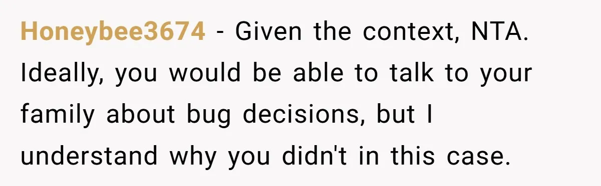 Young Woman, Overlooked For 18 Years, Decides To Change Her Life Forever, Despite Family Outrage Honeybee3674 − Given the context, NTA. Ideally, you would be able to talk to your family about bug decisions, but I understand why you didn't in this case.