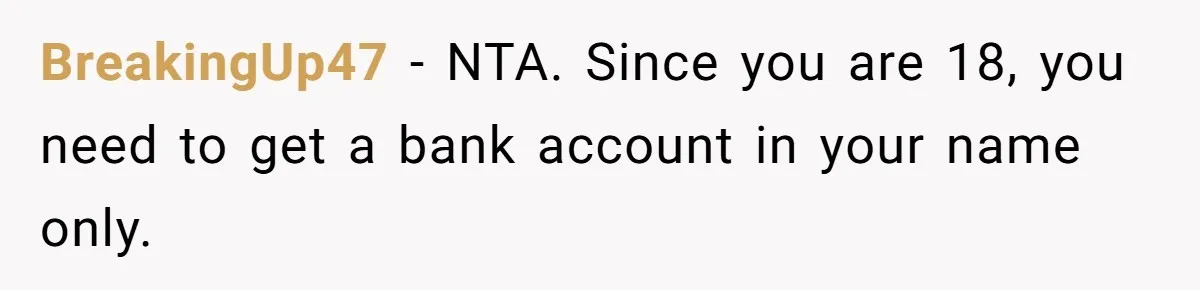 Young Woman, Overlooked For 18 Years, Decides To Change Her Life Forever, Despite Family Outrage BreakingUp47 − NTA. Since you are 18, you need to get a bank account in your name only.