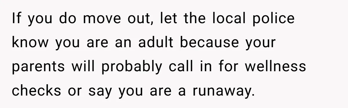 Young Woman, Overlooked For 18 Years, Decides To Change Her Life Forever, Despite Family Outrage If you do move out, let the local police know you are an adult because your parents will probably call in for wellness checks or say you are a runaway.