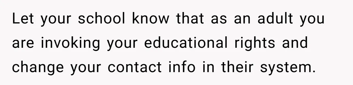 Young Woman, Overlooked For 18 Years, Decides To Change Her Life Forever, Despite Family Outrage Let your school know that as an adult you are invoking your educational rights and change your contact info in their system.