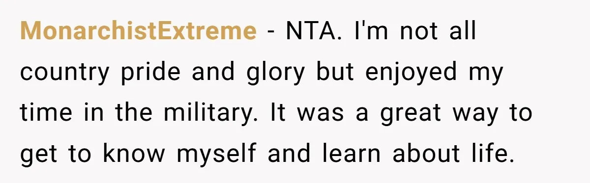 Young Woman, Overlooked For 18 Years, Decides To Change Her Life Forever, Despite Family Outrage MonarchistExtreme − NTA. I'm not all country pride and glory but enjoyed my time in the military. It was a great way to get to know myself and learn about...