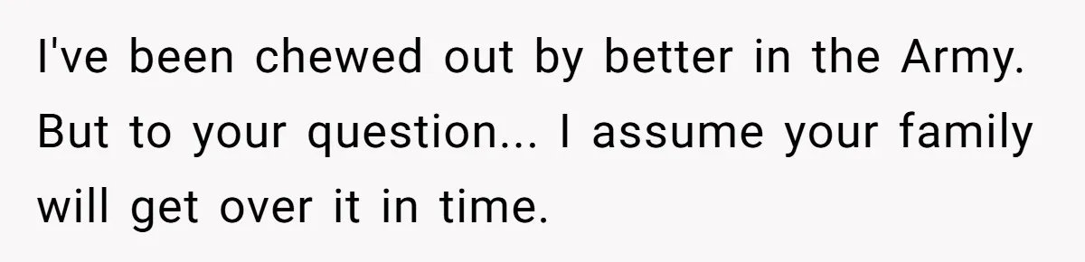 Young Woman, Overlooked For 18 Years, Decides To Change Her Life Forever, Despite Family Outrage I've been chewed out by better in the Army. But to your question... I assume your family will get over it in time.