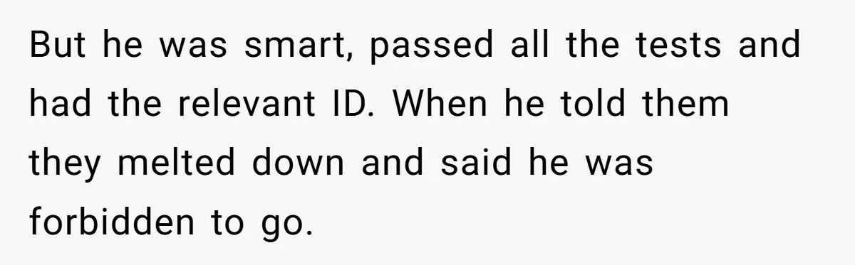 Young Woman, Overlooked For 18 Years, Decides To Change Her Life Forever, Despite Family Outrage But he was smart, passed all the tests and had the relevant ID. When he told them they melted down and said he was forbidden to go.