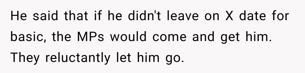 Young Woman, Overlooked For 18 Years, Decides To Change Her Life Forever, Despite Family Outrage He said that if he didn't leave on X date for basic, the MPs would come and get him. They reluctantly let him go.