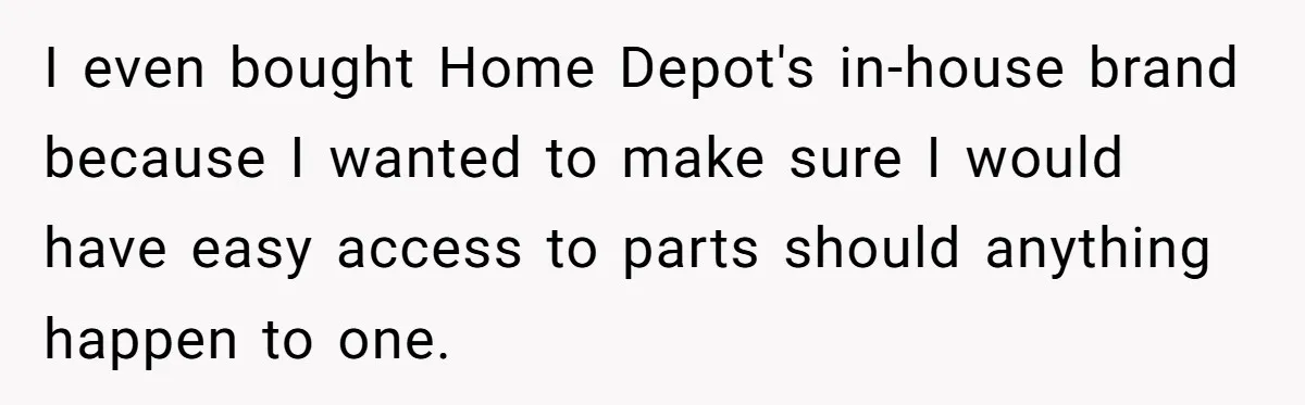 I even bought Home Depot's in-house brand because I wanted to make sure I would have easy access to parts should anything happen to one.
