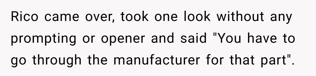 Rico came over, took one look without any prompting or opener and said "You have to go through the manufacturer for that part".