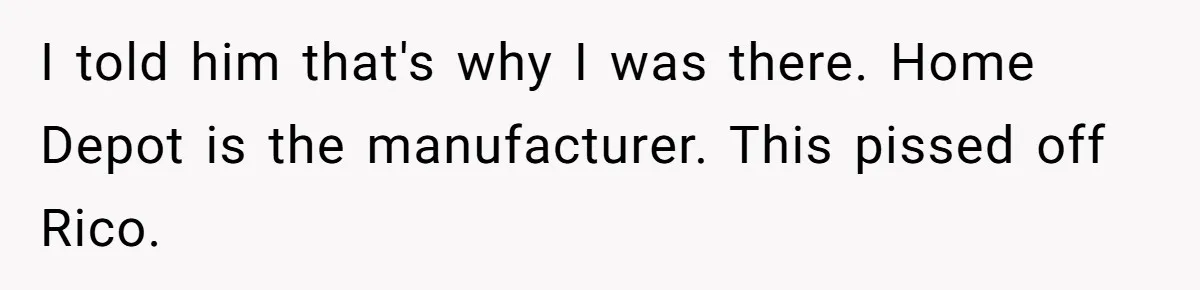 I told him that's why I was there. Home Depot is the manufacturer. This pissed off Rico.