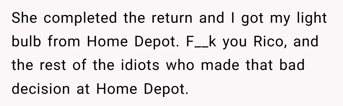 She completed the return and I got my light bulb from Home Depot. F__k you Rico, and the rest of the idiots who made that bad decision at Home Depot.