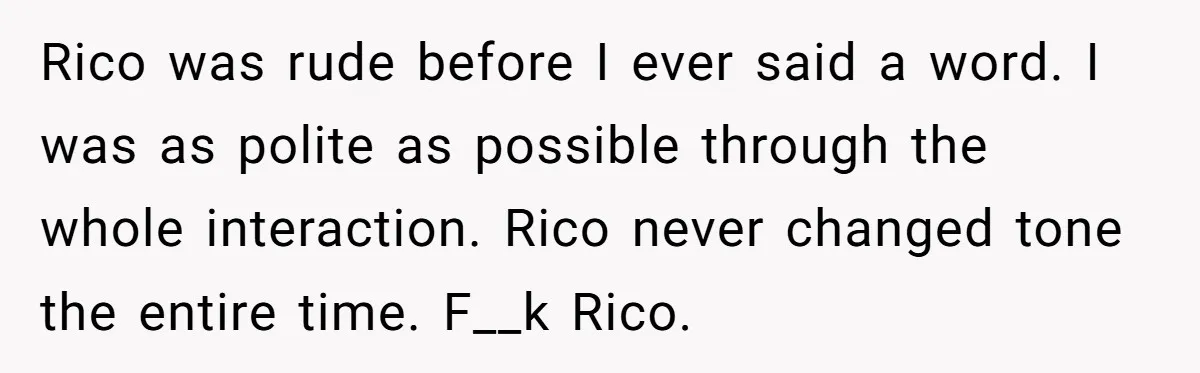 Rico was rude before I ever said a word. I was as polite as possible through the whole interaction. Rico never changed tone the entire time. F__k Rico.