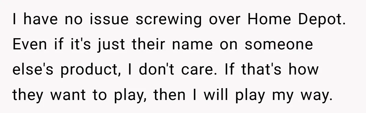 I have no issue screwing over Home Depot. Even if it's just their name on someone else's product, I don't care. If that's how they want to play, then I...