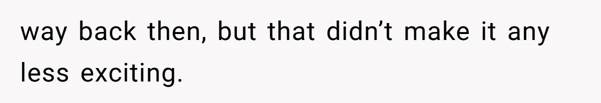 way back then, but that didn’t make it any less exciting.