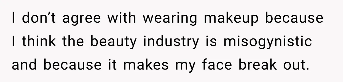 I don’t agree with wearing makeup because I think the beauty industry is misogynistic and because it makes my face break out.