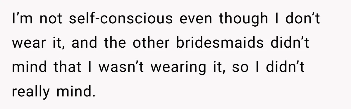 I’m not self-conscious even though I don’t wear it, and the other bridesmaids didn’t mind that I wasn’t wearing it, so I didn’t really mind.