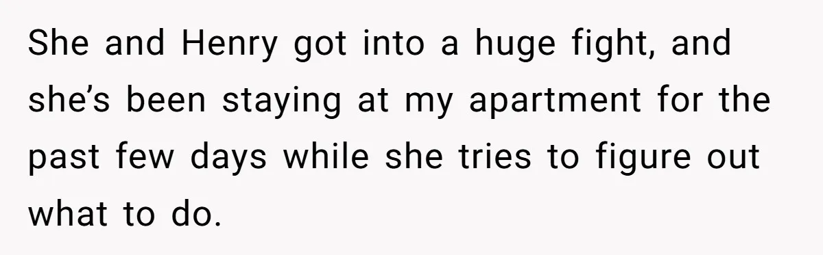 She and Henry got into a huge fight, and she’s been staying at my apartment for the past few days while she tries to figure out what to do.