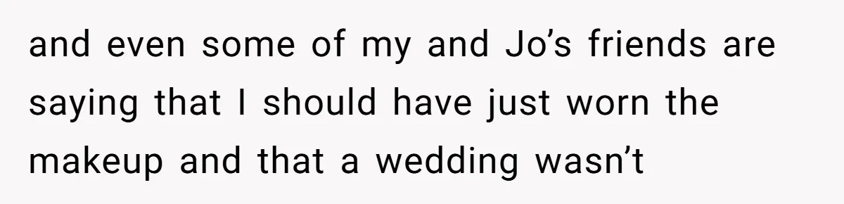 and even some of my and Jo’s friends are saying that I should have just worn the makeup and that a wedding wasn’t