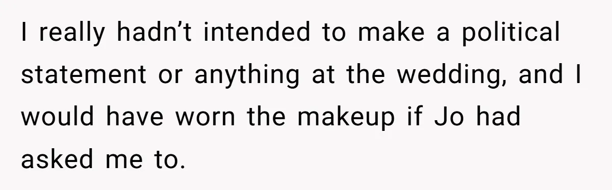 I really hadn’t intended to make a political statement or anything at the wedding, and I would have worn the makeup if Jo had asked me to.