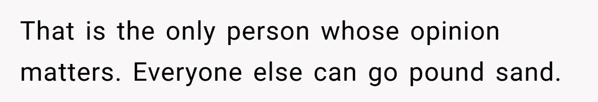 That is the only person whose opinion matters. Everyone else can go pound sand.