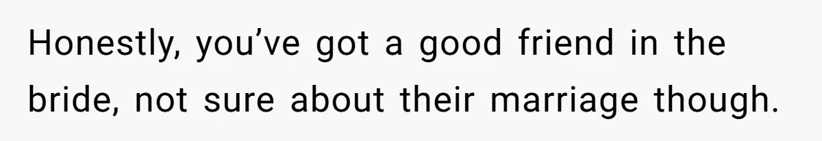 Honestly, you’ve got a good friend in the bride, not sure about their marriage though.