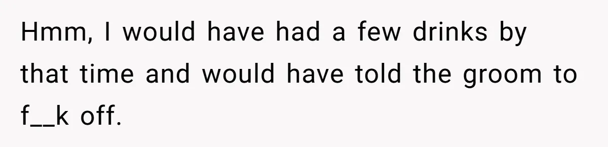 Hmm, I would have had a few drinks by that time and would have told the groom to f__k off.