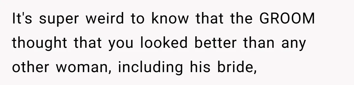 It's super weird to know that the GROOM thought that you looked better than any other woman, including his bride,