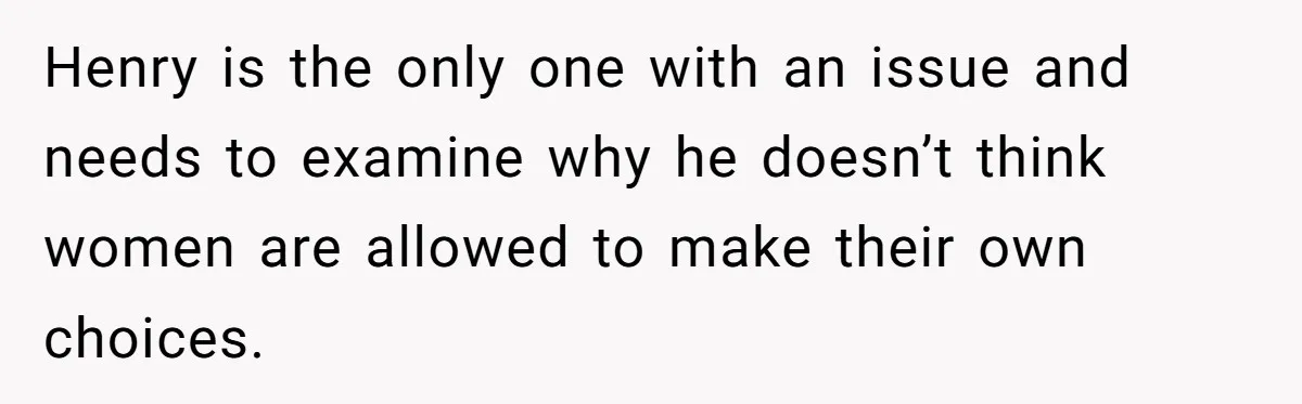 Henry is the only one with an issue and needs to examine why he doesn’t think women are allowed to make their own choices.