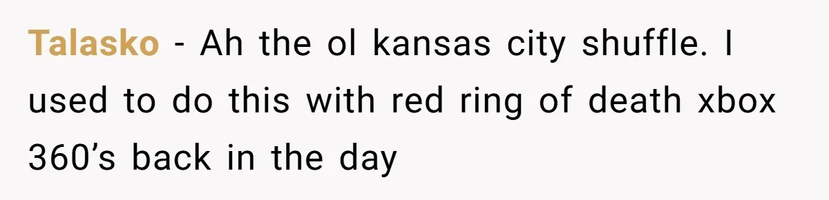 Talasko − Ah the ol kansas city shuffle. I used to do this with red ring of death xbox 360’s back in the day