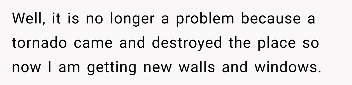 Well, it is no longer a problem because a tornado came and destroyed the place so now I am getting new walls and windows.