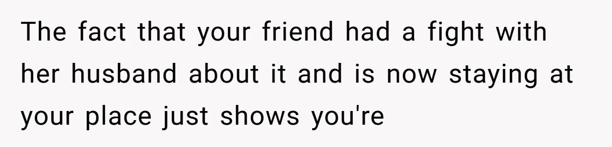 The fact that your friend had a fight with her husband about it and is now staying at your place just shows you're