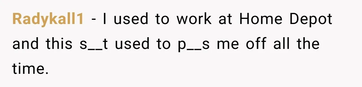Radykall1 − I used to work at Home Depot and this s__t used to p__s me off all the time.
