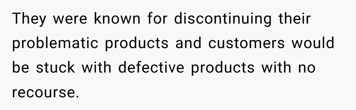 They were known for discontinuing their problematic products and customers would be stuck with defective products with no recourse.