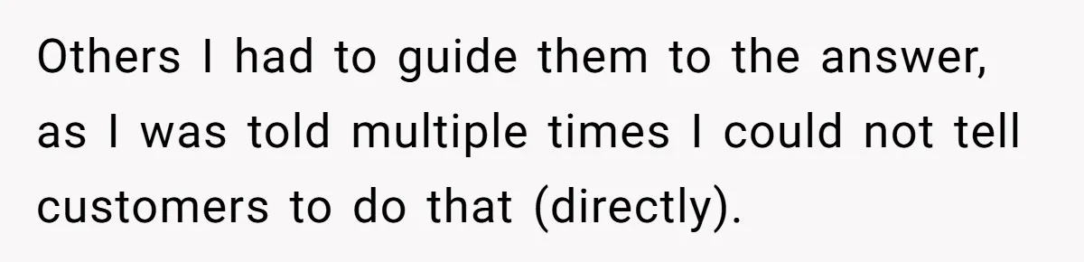 Others I had to guide them to the answer, as I was told multiple times I could not tell customers to do that (directly).
