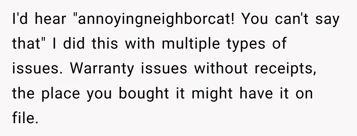 I'd hear "annoyingneighborcat! You can't say that" I did this with multiple types of issues. Warranty issues without receipts, the place you bought it might have it on file.