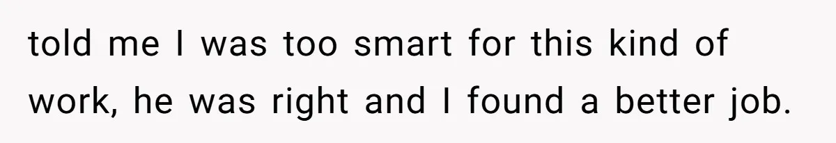 told me I was too smart for this kind of work, he was right and I found a better job.