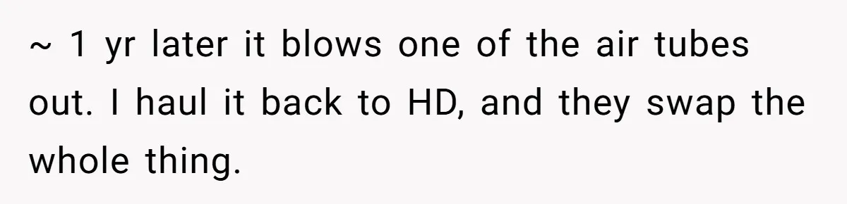 ~ 1 yr later it blows one of the air tubes out. I haul it back to HD, and they swap the whole thing.