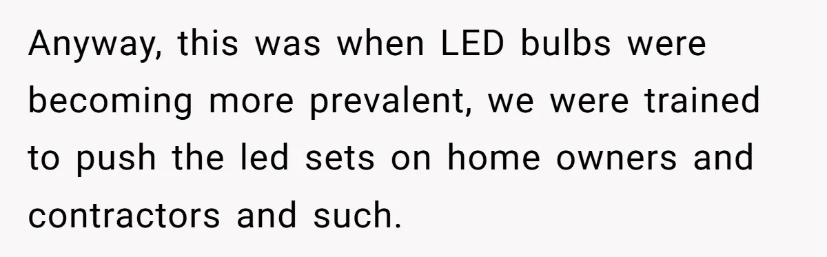 Anyway, this was when LED bulbs were becoming more prevalent, we were trained to push the led sets on home owners and contractors and such.