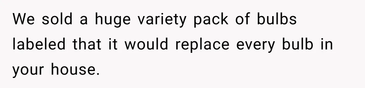 We sold a huge variety pack of bulbs labeled that it would replace every bulb in your house.