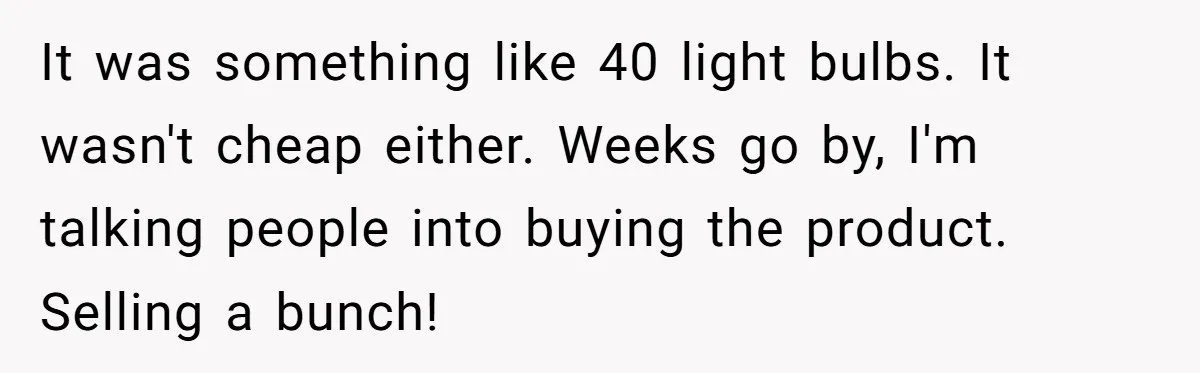 It was something like 40 light bulbs. It wasn't cheap either. Weeks go by, I'm talking people into buying the product. Selling a bunch!