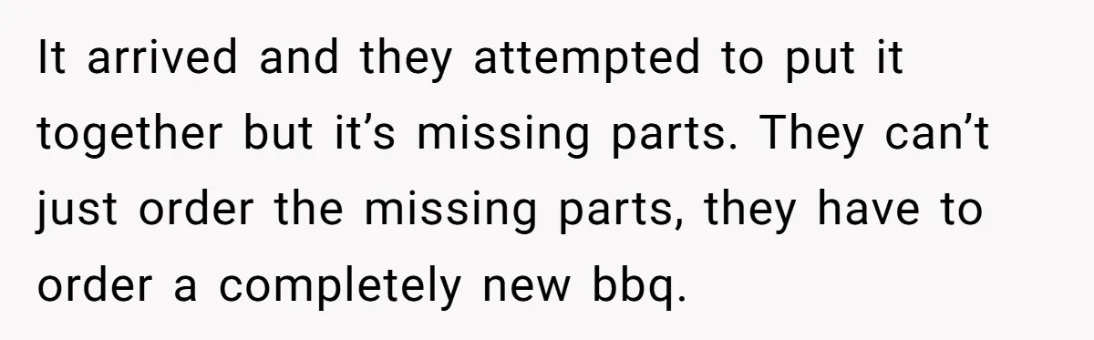 It arrived and they attempted to put it together but it’s missing parts. They can’t just order the missing parts, they have to order a completely new bbq.