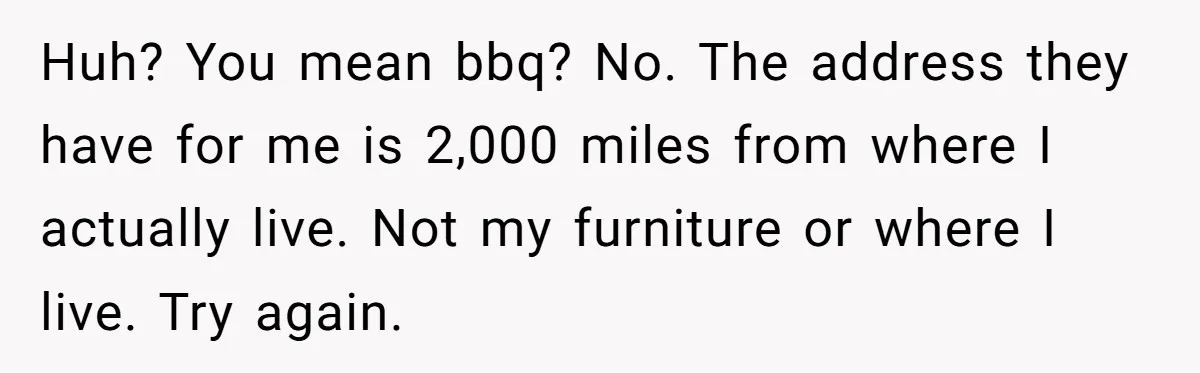 Huh? You mean bbq? No. The address they have for me is 2,000 miles from where I actually live. Not my furniture or where I live. Try again.