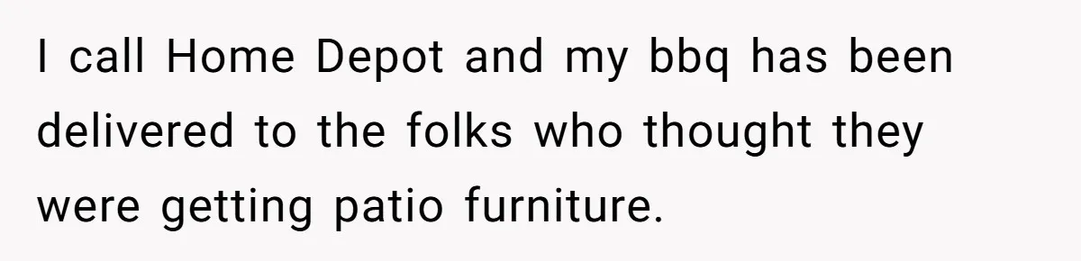 I call Home Depot and my bbq has been delivered to the folks who thought they were getting patio furniture.