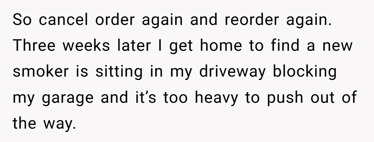 So cancel order again and reorder again. Three weeks later I get home to find a new smoker is sitting in my driveway blocking my garage and it’s too heavy...