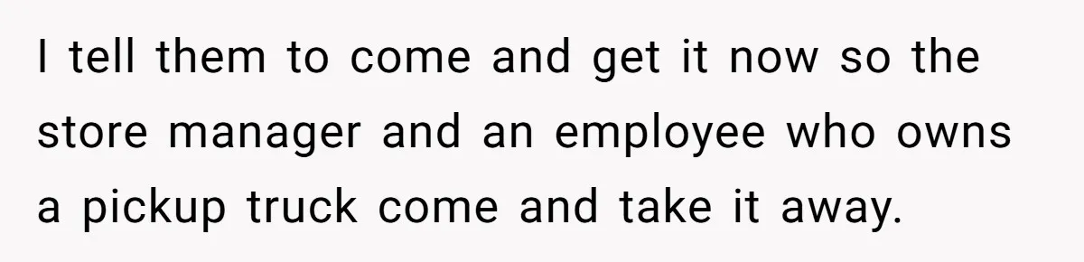 I tell them to come and get it now so the store manager and an employee who owns a pickup truck come and take it away.