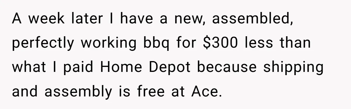 A week later I have a new, assembled, perfectly working bbq for $300 less than what I paid Home Depot because shipping and assembly is free at Ace.