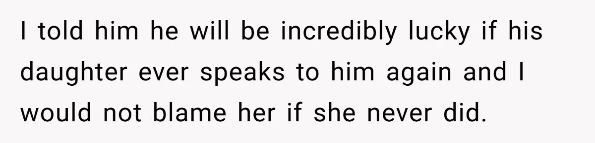 I told him he will be incredibly lucky if his daughter ever speaks to him again and I would not blame her if she never did.